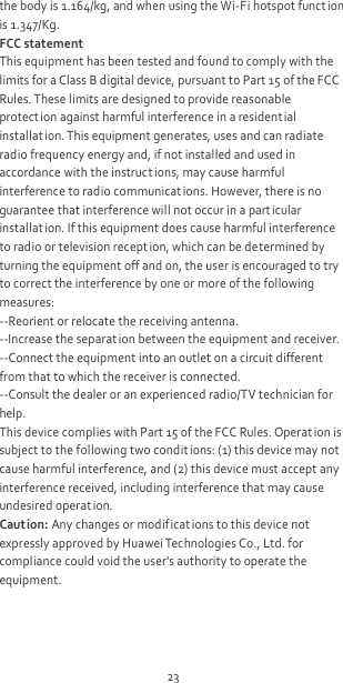 23 the body is 1.164/kg, and when using the Wi-Fi hotspot funct ion is 1.347/Kg. FCC statement This equipment has been tested and found to comply with the limits for a Class B digital device, pursuant to Part 15 of the FCC Rules. These limits are designed to provide reasonable protect ion against harmful interference in a residential installat ion. This equipment generates, uses and can radiate radio frequency energy and, if not installed and used in accordance with the instructions, may cause harmful interference to radio communicat ions. However, there is no guarantee that interference will not occur in a particular installat ion. If this equipment does cause harmful interference to radio or television recept ion, which can be determined by turning the equipment off and on, the user is encouraged to try to correct the interference by one or more of the following measures: --Reorient or relocate the receiving antenna. --Increase the separat ion between the equipment and receiver. --Connect the equipment into an outlet on a circuit different from that to which the receiver is connected. --Consult the dealer or an experienced radio/TV technician for help. This device complies with Part 15 of the FCC Rules. Operat ion is subject to the following two condit ions: (1) this device may not cause harmful interference, and (2) this device must accept any interference received, including interference that may cause undesired operat ion. Caution: Any changes or modificat ions to this device not expressly approved by Huawei Technologies Co., Ltd. for compliance could void the user&apos;s authority to operate the equipment. 