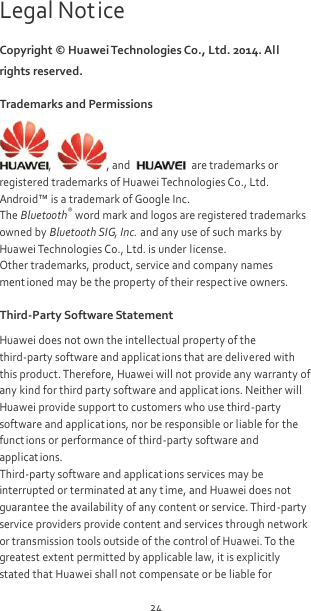 24 Legal Notice Copyright ©  Huawei Technologies Co., Ltd. 2014. All rights reserved. Trademarks and Permissions ,  , and    are trademarks or registered trademarks of Huawei Technologies Co., Ltd. Android™ is a trademark of Google Inc. The Bluetooth® word mark and logos are registered trademarks owned by Bluetooth SIG, Inc. and any use of such marks by Huawei Technologies Co., Ltd. is under license. Other trademarks, product, service and company names ment ioned may be the property of their respective owners. Third-Party Software Statement Huawei does not own the intellectual property of the third-party software and applicat ions that are delivered with this product. Therefore, Huawei will not provide any warranty of any kind for third party software and applicat ions. Neither will Huawei provide support to customers who use third-party software and applications, nor be responsible or liable for the funct ions or performance of third-party software and applications. Third-party software and applicat ions services may be interrupted or terminated at any time, and Huawei does not guarantee the availability of any content or service. Third-party service providers provide content and services through network or transmission tools outside of the control of Huawei. To the greatest extent permitted by applicable law, it is explicitly stated that Huawei shall not compensate or be liable for 