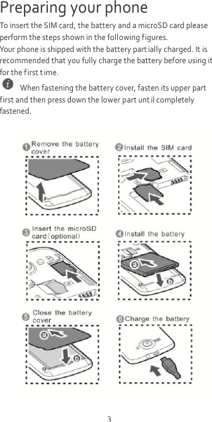 3 Preparing your phone To insert the SIM card, the battery and a microSD card please perform the steps shown in the following figures. Your phone is shipped with the battery part ially charged. It is recommended that you fully charge the battery before using it for the first t ime.   When fastening the battery cover, fasten its upper part first and then press down the lower part unt il completely fastened.   