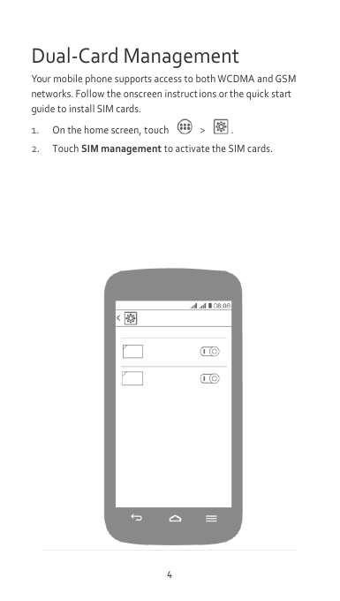 4 Dual-Card Management Your mobile phone supports access to both WCDMA and GSM networks. Follow the onscreen instruct ions or the quick start guide to install SIM cards.   1. On the home screen, touch   &gt;  . 2. Touch SIM management to activate the SIM cards.          