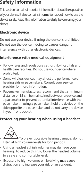 12Safety informationThis section contains important information about the operation of your device. It also contains information about how to use the device safely. Read this information carefully before using your device.Electronic deviceDo not use your device if using the device is prohibited. Do not use the device if doing so causes danger or interference with other electronic devices.Interference with medical equipment•  Follow rules and regulations set forth by hospitals and health care facilities. Do not use your device where prohibited.•  Some wireless devices may affect the performance of hearing aids or pacemakers. Consult your service provider for more information.•  Pacemaker manufacturers recommend that a minimum distance of 15 cm be maintained between a device and a pacemaker to prevent potential interference with the pacemaker. If using a pacemaker, hold the device on the side opposite the pacemaker and do not carry the device in your front pocket.Protecting your hearing when using a headset•    To prevent possible hearing damage, do not listen at high volume levels for long periods. •  Using a headset at high volumes may damage your hearing. To reduce this risk, lower the headset volume to a safe and comfortable level.•  Exposure to high volumes while driving may cause distraction and increase your risk of an accident.