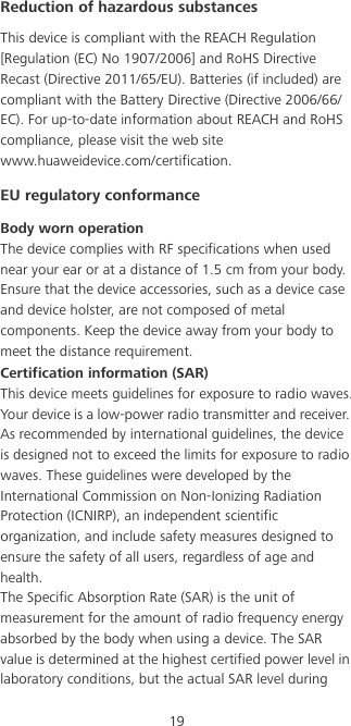 19Reduction of hazardous substancesThis device is compliant with the REACH Regulation [Regulation (EC) No 1907/2006] and RoHS Directive Recast (Directive 2011/65/EU). Batteries (if included) are compliant with the Battery Directive (Directive 2006/66/EC). For up-to-date information about REACH and RoHS compliance, please visit the web site www.huaweidevice.com/certification.EU regulatory conformanceBody worn operationThe device complies with RF specifications when used near your ear or at a distance of 1.5 cm from your body. Ensure that the device accessories, such as a device case and device holster, are not composed of metal components. Keep the device away from your body to meet the distance requirement.Certification information (SAR)This device meets guidelines for exposure to radio waves.Your device is a low-power radio transmitter and receiver. As recommended by international guidelines, the device is designed not to exceed the limits for exposure to radio waves. These guidelines were developed by the International Commission on Non-Ionizing Radiation Protection (ICNIRP), an independent scientific organization, and include safety measures designed to ensure the safety of all users, regardless of age and health.The Specific Absorption Rate (SAR) is the unit of measurement for the amount of radio frequency energy absorbed by the body when using a device. The SAR value is determined at the highest certified power level in laboratory conditions, but the actual SAR level during 
