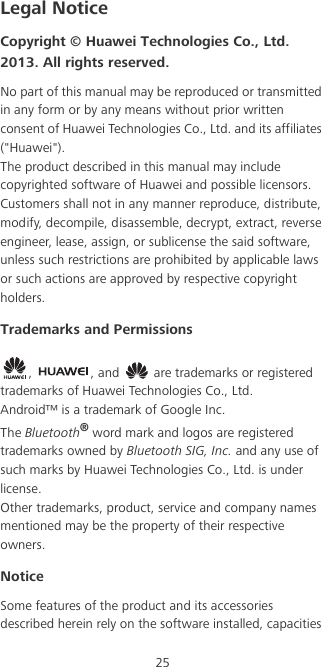 25Legal NoticeCopyright © Huawei Technologies Co., Ltd. 2013. All rights reserved.No part of this manual may be reproduced or transmitted in any form or by any means without prior written consent of Huawei Technologies Co., Ltd. and its affiliates (&quot;Huawei&quot;).The product described in this manual may include copyrighted software of Huawei and possible licensors. Customers shall not in any manner reproduce, distribute, modify, decompile, disassemble, decrypt, extract, reverse engineer, lease, assign, or sublicense the said software, unless such restrictions are prohibited by applicable laws or such actions are approved by respective copyright holders.Trademarks and Permissions,  , and   are trademarks or registered trademarks of Huawei Technologies Co., Ltd.Android™ is a trademark of Google Inc.The Bluetooth® word mark and logos are registered trademarks owned by Bluetooth SIG, Inc. and any use of such marks by Huawei Technologies Co., Ltd. is under license. Other trademarks, product, service and company names mentioned may be the property of their respective owners.NoticeSome features of the product and its accessories described herein rely on the software installed, capacities 