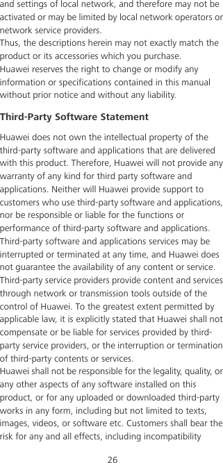 26and settings of local network, and therefore may not be activated or may be limited by local network operators or network service providers.Thus, the descriptions herein may not exactly match the product or its accessories which you purchase.Huawei reserves the right to change or modify any information or specifications contained in this manual without prior notice and without any liability.Third-Party Software StatementHuawei does not own the intellectual property of the third-party software and applications that are delivered with this product. Therefore, Huawei will not provide any warranty of any kind for third party software and applications. Neither will Huawei provide support to customers who use third-party software and applications, nor be responsible or liable for the functions or performance of third-party software and applications.Third-party software and applications services may be interrupted or terminated at any time, and Huawei does not guarantee the availability of any content or service. Third-party service providers provide content and services through network or transmission tools outside of the control of Huawei. To the greatest extent permitted by applicable law, it is explicitly stated that Huawei shall not compensate or be liable for services provided by third-party service providers, or the interruption or termination of third-party contents or services.Huawei shall not be responsible for the legality, quality, or any other aspects of any software installed on this product, or for any uploaded or downloaded third-party works in any form, including but not limited to texts, images, videos, or software etc. Customers shall bear the risk for any and all effects, including incompatibility 