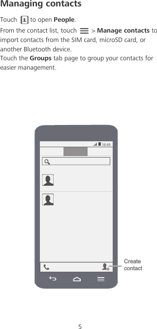 5Managing contactsTouch to open People. From the contact list, touch   &gt; Manage contacts to import contacts from the SIM card, microSD card, or another Bluetooth device.Touch the Groups tab page to group your contacts for easier management. Create contact