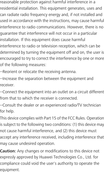 reasonable protection against harmful interference in a residential installation. This equipment generates, uses and can radiate radio frequency energy and, if not installed and used in accordance with the instructions, may cause harmful interference to radio communications. However, there is no guarantee that interference will not occur in a particular installation. If this equipment does cause harmful interference to radio or television reception, which can be determined by turning the equipment off and on, the user is encouraged to try to correct the interference by one or more of the following measures:--Reorient or relocate the receiving antenna.--Increase the separation between the equipment and receiver.--Connect the equipment into an outlet on a circuit different from that to which the receiver is connected.--Consult the dealer or an experienced radio/TV technician for help.This device complies with Part 15 of the FCC Rules. Operation is subject to the following two conditions: (1) this device may not cause harmful interference, and (2) this device must accept any interference received, including interference that may cause undesired operation.Caution: Any changes or modifications to this device not expressly approved by Huawei Technologies Co., Ltd. for compliance could void the user&apos;s authority to operate the equipment.