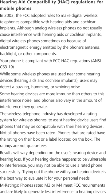Hearing Aid Compatibility (HAC) regulations for mobile phonesIn 2003, the FCC adopted rules to make digital wireless telephones compatible with hearing aids and cochlear implants. Although analog wireless phones do not usually cause interference with hearing aids or cochlear implants, digital wireless phones sometimes do because of electromagnetic energy emitted by the phone&apos;s antenna, backlight, or other components.Your phone is compliant with FCC HAC regulations (ANSI C63.19).While some wireless phones are used near some hearing devices (hearing aids and cochlear implants), users may detect a buzzing, humming, or whining noise.Some hearing devices are more immune than others to this interference noise, and phones also vary in the amount of interference they generate.The wireless telephone industry has developed a rating system for wireless phones, to assist hearing device users find phones that may be compatible with their hearing devices. Not all phones have been rated. Phones that are rated have the rating on their box or a label located on the box. The ratings are not guarantees. Results will vary depending on the user&apos;s hearing device and hearing loss. If your hearing device happens to be vulnerable to interference, you may not be able to use a rated phone successfully. Trying out the phone with your hearing device is the best way to evaluate it for your personal needs.M-Ratings: Phones rated M3 or M4 meet FCC requirements and are likely to generate less interference to hearing devices 
