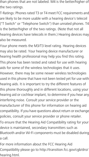 than phones that are not labeled. M4 is the better/higher of the two ratings.T-Ratings: Phones rated T3 or T4 meet FCC requirements and are likely to be more usable with a hearing device&apos;s telecoil (&quot;T Switch&quot; or &quot;Telephone Switch&quot;) than unrated phones. T4 is the better/higher of the two ratings. (Note that not all hearing devices have telecoils in them.) Hearing devices may also be measured.Your phone meets the M3/T3 level rating. Hearing devices may also be rated. Your hearing device manufacturer or hearing health professional may help you find this rating.This phone has been tested and rated for use with hearing aids for some of the wireless technologies that it uses. However, there may be some newer wireless technologies used in this phone that have not been tested yet for use with hearing aids. It is important to try the different features of this phone thoroughly and in different locations, using your hearing aid or cochlear implant, to determine if you hear any interfering noise. Consult your service provider or the manufacturer of this phone for information on hearing aid compatibility. If you have questions about return or exchange policies, consult your service provider or phone retailer.To ensure that the Hearing Aid Compatibility rating for your device is maintained, secondary transmitters such as Bluetooth and/or Wi-Fi components must be disabled during a call.For more information about the FCC Hearing Aid Compatibility please go to http://transition.fcc.gov/cgb/dro/hearing.html.