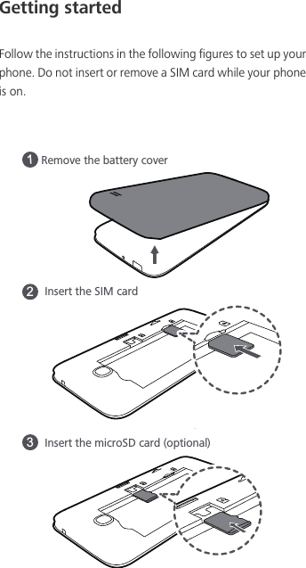 Getting startedFollow the instructions in the following figures to set up your phone. Do not insert or remove a SIM card while your phone is on.Remove the battery coverInsert the microSD card (optional)13Insert the SIM card2