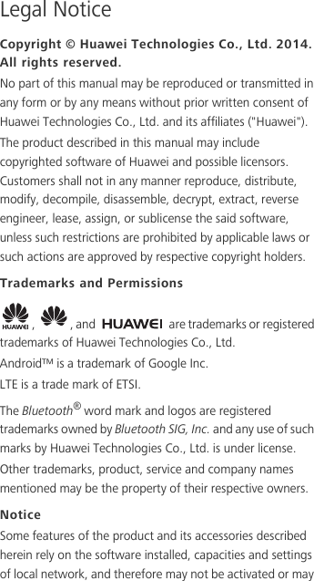 Legal NoticeCopyright © Huawei Technologies Co., Ltd. 2014. All rights reserved.No part of this manual may be reproduced or transmitted in any form or by any means without prior written consent of Huawei Technologies Co., Ltd. and its affiliates (&quot;Huawei&quot;).The product described in this manual may include copyrighted software of Huawei and possible licensors. Customers shall not in any manner reproduce, distribute, modify, decompile, disassemble, decrypt, extract, reverse engineer, lease, assign, or sublicense the said software, unless such restrictions are prohibited by applicable laws or such actions are approved by respective copyright holders.Trademarks and Permissions,  , and   are trademarks or registered trademarks of Huawei Technologies Co., Ltd.Android™ is a trademark of Google Inc.LTE is a trade mark of ETSI.The Bluetooth® word mark and logos are registered trademarks owned by Bluetooth SIG, Inc. and any use of such marks by Huawei Technologies Co., Ltd. is under license. Other trademarks, product, service and company names mentioned may be the property of their respective owners.NoticeSome features of the product and its accessories described herein rely on the software installed, capacities and settings of local network, and therefore may not be activated or may 