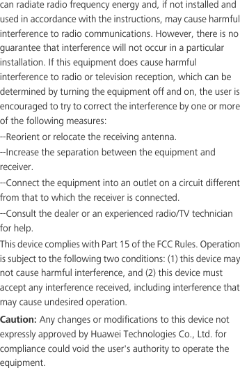 can radiate radio frequency energy and, if not installed and used in accordance with the instructions, may cause harmful interference to radio communications. However, there is no guarantee that interference will not occur in a particular installation. If this equipment does cause harmful interference to radio or television reception, which can be determined by turning the equipment off and on, the user is encouraged to try to correct the interference by one or more of the following measures:--Reorient or relocate the receiving antenna.--Increase the separation between the equipment and receiver.--Connect the equipment into an outlet on a circuit different from that to which the receiver is connected.--Consult the dealer or an experienced radio/TV technician for help.This device complies with Part 15 of the FCC Rules. Operation is subject to the following two conditions: (1) this device may not cause harmful interference, and (2) this device must accept any interference received, including interference that may cause undesired operation.Caution: Any changes or modifications to this device not expressly approved by Huawei Technologies Co., Ltd. for compliance could void the user&apos;s authority to operate the equipment.