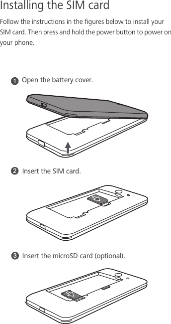 Installing the SIM cardFollow the instructions in the figures below to install your SIM card. Then press and hold the power button to power on your phone. 123Open the battery cover. Insert the SIM card. Insert the microSD card (optional).