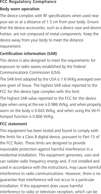 FCC Regulatory ComplianceBody worn operationThe device complies with RF specifications when used near your ear or at a distance of 1.5 cm from your body. Ensure that the device accessories, such as a device case and device holster, are not composed of metal components. Keep the device away from your body to meet the distance requirement.Certification information (SAR)This device is also designed to meet the requirements for exposure to radio waves established by the Federal Communications Commission (USA).The SAR limit adopted by the USA is 1.6 W/kg averaged over one gram of tissue. The highest SAR value reported to the FCC for this device type complies with this limit.The highest SAR value reported to the FCC for this device type when using at the ear is 0.986 W/kg, and when properly worn on the body is 0.643 W/kg, and when using the Wi-Fi hotspot function is 0.806 W/Kg.FCC statementThis equipment has been tested and found to comply with the limits for a Class B digital device, pursuant to Part 15 of the FCC Rules. These limits are designed to provide reasonable protection against harmful interference in a residential installation. This equipment generates, uses and can radiate radio frequency energy and, if not installed and used in accordance with the instructions, may cause harmful interference to radio communications. However, there is no guarantee that interference will not occur in a particular installation. If this equipment does cause harmful interference to radio or television reception, which can be 
