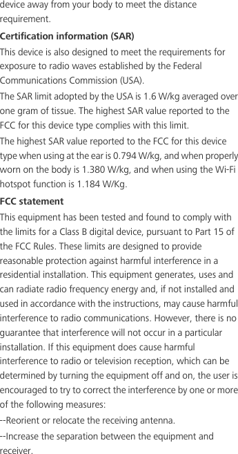 device away from your body to meet the distance requirement.Certification information (SAR)This device is also designed to meet the requirements for exposure to radio waves established by the Federal Communications Commission (USA).The SAR limit adopted by the USA is 1.6 W/kg averaged over one gram of tissue. The highest SAR value reported to the FCC for this device type complies with this limit.The highest SAR value reported to the FCC for this device type when using at the ear is 0.794 W/kg, and when properly worn on the body is 1.380 W/kg, and when using the Wi-Fi hotspot function is 1.184 W/Kg.FCC statementThis equipment has been tested and found to comply with the limits for a Class B digital device, pursuant to Part 15 of the FCC Rules. These limits are designed to provide reasonable protection against harmful interference in a residential installation. This equipment generates, uses and can radiate radio frequency energy and, if not installed and used in accordance with the instructions, may cause harmful interference to radio communications. However, there is no guarantee that interference will not occur in a particular installation. If this equipment does cause harmful interference to radio or television reception, which can be determined by turning the equipment off and on, the user is encouraged to try to correct the interference by one or more of the following measures:--Reorient or relocate the receiving antenna.--Increase the separation between the equipment and receiver.