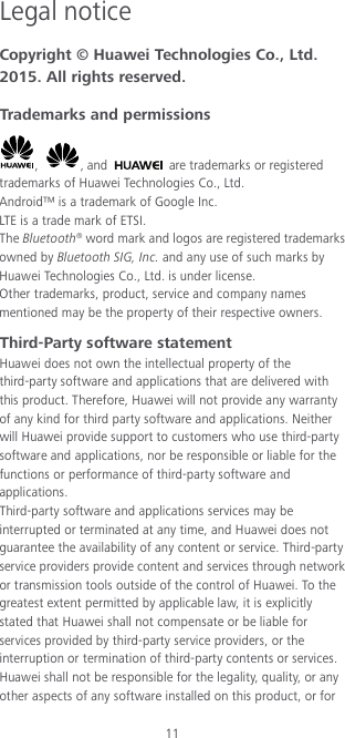 11 Legal notice Copyright © Huawei Technologies Co., Ltd. 2015. All rights reserved. Trademarks and permissions ,  , and   are trademarks or registered trademarks of Huawei Technologies Co., Ltd. Android™ is a trademark of Google Inc. LTE is a trade mark of ETSI. The Bluetooth® word mark and logos are registered trademarks owned by Bluetooth SIG, Inc. and any use of such marks by Huawei Technologies Co., Ltd. is under license. Other trademarks, product, service and company names mentioned may be the property of their respective owners. Third-Party software statement Huawei does not own the intellectual property of the third-party software and applications that are delivered with this product. Therefore, Huawei will not provide any warranty of any kind for third party software and applications. Neither will Huawei provide support to customers who use third-party software and applications, nor be responsible or liable for the functions or performance of third-party software and applications. Third-party software and applications services may be interrupted or terminated at any time, and Huawei does not guarantee the availability of any content or service. Third-party service providers provide content and services through network or transmission tools outside of the control of Huawei. To the greatest extent permitted by applicable law, it is explicitly stated that Huawei shall not compensate or be liable for services provided by third-party service providers, or the interruption or termination of third-party contents or services. Huawei shall not be responsible for the legality, quality, or any other aspects of any software installed on this product, or for 