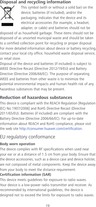 19 Disposal and recycling information This symbol (with or without a solid bar) on the device, batteries (if included), and/or the packaging, indicates that the device and its electrical accessories (for example, a headset, adapter, or cable) and batteries should not be disposed of as household garbage. These items should not be disposed of as unsorted municipal waste and should be taken to a certified collection point for recycling or proper disposal. For more detailed information about device or battery recycling, contact your local city office, household waste disposal service, or retail store. Disposal of the device and batteries (if included) is subject to WEEE Directive Recast (Directive 2012/19/EU) and Battery Directive (Directive 2006/66/EC). The purpose of separating WEEE and batteries from other waste is to minimize the potential environmental impacts and human health risk of any hazardous substances that may be present. Reduction of hazardous substances This device is compliant with the REACH Regulation [Regulation (EC) No 1907/2006] and RoHS Directive Recast (Directive 2011/65/EU). Batteries (if included) are compliant with the Battery Directive (Directive 2006/66/EC). For up-to-date information about REACH and RoHS compliance, please visit the web site http://consumer.huawei.com/certification. EU regulatory conformance Body worn operation The device complies with RF specifications when used near your ear or at a distance of 1.5 cm from your body. Ensure that the device accessories, such as a device case and device holster, are not composed of metal components. Keep the device away from your body to meet the distance requirement. Certification information (SAR) This device meets guidelines for exposure to radio waves. Your device is a low-power radio transmitter and receiver. As recommended by international guidelines, the device is designed not to exceed the limits for exposure to radio waves. 