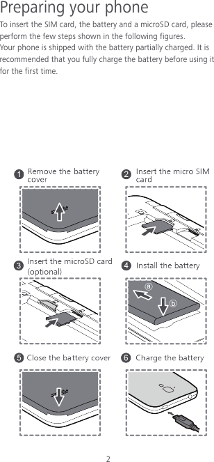 2 Preparing your phone To insert the SIM card, the battery and a microSD card, please perform the few steps shown in the following figures. Your phone is shipped with the battery partially charged. It is recommended that you fully charge the battery before using it for the first time.         