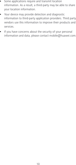 10  Some applications require and transmit location information. As a result, a third-party may be able to share your location information.  Your device may provide detection and diagnostic information to third-party application providers. Third party vendors use this information to improve their products and services.  If you have concerns about the security of your personal information and data, please contact mobile@huawei.com. 