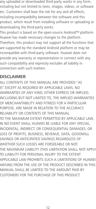 12 any uploaded or downloaded third-party works in any form, including but not limited to texts, images, videos, or software etc. Customers shall bear the risk for any and all effects, including incompatibility between the software and this product, which result from installing software or uploading or downloading the third-party works. This product is based on the open-source Android™ platform. Huawei has made necessary changes to the platform. Therefore, this product may not support all the functions that are supported by the standard Android platform or may be incompatible with third-party software. Huawei does not provide any warranty or representation in connect with any such compatibility and expressly excludes all liability in connection with such matters. DISCLAIMER ALL CONTENTS OF THIS MANUAL ARE PROVIDED “AS IS”.EXCEPT AS REQUIRED BY APPLICABLE LAWS, NO WARRANTIES OF ANY KIND, EITHER EXPRESS OR IMPLIED, INCLUDING BUT NOT LIMITED TO, THE IMPLIED WARRANTIES OF MERCHANTABILITY AND FITNESS FOR A PARTICULAR PURPOSE, ARE MADE IN RELATION TO THE ACCURACY, RELIABILITY OR CONTENTS OF THIS MANUAL. TO THE MAXIMUM EXTENT PERMITTED BY APPLICABLE LAW, IN NO EVENT SHALL HUAWEI BE LIABLE FOR ANY SPECIAL, INCIDENTAL, INDIRECT, OR CONSEQUENTIAL DAMAGES, OR LOSS OF PROFITS, BUSINESS, REVENUE, DATA, GOODWILL SAVINGS OR ANTICIPATED SAVINGS REGARDLESS OF WHETHER SUCH LOSSES ARE FORSEEABLE OR NOT. THE MAXIMUM LIABILITY (THIS LIMITATION SHALL NOT APPLY TO LIABILITY FOR PERSONAL INJURY TO THE EXTENT APPLICABLE LAW PROHIBITS SUCH A LIMITATION) OF HUAWEI ARISING FROM THE USE OF THE PRODUCT DESCRIBED IN THIS MANUAL SHALL BE LIMITED TO THE AMOUNT PAID BY CUSTOMERS FOR THE PURCHASE OF THIS PRODUCT. 