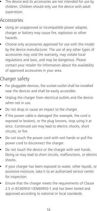 16  The device and its accessories are not intended for use by children. Children should only use the device with adult supervision. Accessories  Using an unapproved or incompatible power adapter, charger or battery may cause fire, explosion or other hazards.  Choose only accessories approved for use with this model by the device manufacturer. The use of any other types of accessories may void the warranty, may violate local regulations and laws, and may be dangerous. Please contact your retailer for information about the availability of approved accessories in your area. Charger safety  For pluggable devices, the socket-outlet shall be installed near the devices and shall be easily accessible.  Unplug the charger from electrical outlets and the device when not in use.  Do not drop or cause an impact to the charger.  If the power cable is damaged (for example, the cord is exposed or broken), or the plug loosens, stop using it at once. Continued use may lead to electric shocks, short circuits, or fire.  Do not touch the power cord with wet hands or pull the power cord to disconnect the charger.  Do not touch the device or the charger with wet hands. Doing so may lead to short circuits, malfunctions, or electric shocks.  If your charger has been exposed to water, other liquids, or excessive moisture, take it to an authorized service center for inspection.  Ensure that the charger meets the requirements of Clause 2.5 in IEC60950-1/EN60950-1 and has been tested and approved according to national or local standards. 