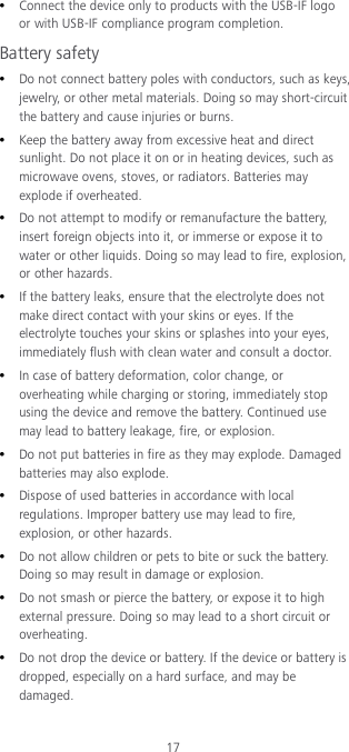 17  Connect the device only to products with the USB-IF logo or with USB-IF compliance program completion. Battery safety  Do not connect battery poles with conductors, such as keys, jewelry, or other metal materials. Doing so may short-circuit the battery and cause injuries or burns.  Keep the battery away from excessive heat and direct sunlight. Do not place it on or in heating devices, such as microwave ovens, stoves, or radiators. Batteries may explode if overheated.  Do not attempt to modify or remanufacture the battery, insert foreign objects into it, or immerse or expose it to water or other liquids. Doing so may lead to fire, explosion, or other hazards.  If the battery leaks, ensure that the electrolyte does not make direct contact with your skins or eyes. If the electrolyte touches your skins or splashes into your eyes, immediately flush with clean water and consult a doctor.  In case of battery deformation, color change, or overheating while charging or storing, immediately stop using the device and remove the battery. Continued use may lead to battery leakage, fire, or explosion.  Do not put batteries in fire as they may explode. Damaged batteries may also explode.  Dispose of used batteries in accordance with local regulations. Improper battery use may lead to fire, explosion, or other hazards.  Do not allow children or pets to bite or suck the battery. Doing so may result in damage or explosion.  Do not smash or pierce the battery, or expose it to high external pressure. Doing so may lead to a short circuit or overheating.  Do not drop the device or battery. If the device or battery is dropped, especially on a hard surface, and may be damaged. 