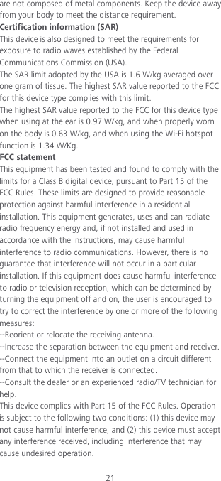 21 are not composed of metal components. Keep the device away from your body to meet the distance requirement. Certification information (SAR) This device is also designed to meet the requirements for exposure to radio waves established by the Federal Communications Commission (USA). The SAR limit adopted by the USA is 1.6 W/kg averaged over one gram of tissue. The highest SAR value reported to the FCC for this device type complies with this limit. The highest SAR value reported to the FCC for this device type when using at the ear is 0.97 W/kg, and when properly worn on the body is 0.63 W/kg, and when using the Wi-Fi hotspot function is 1.34 W/Kg. FCC statement This equipment has been tested and found to comply with the limits for a Class B digital device, pursuant to Part 15 of the FCC Rules. These limits are designed to provide reasonable protection against harmful interference in a residential installation. This equipment generates, uses and can radiate radio frequency energy and, if not installed and used in accordance with the instructions, may cause harmful interference to radio communications. However, there is no guarantee that interference will not occur in a particular installation. If this equipment does cause harmful interference to radio or television reception, which can be determined by turning the equipment off and on, the user is encouraged to try to correct the interference by one or more of the following measures: --Reorient or relocate the receiving antenna. --Increase the separation between the equipment and receiver. --Connect the equipment into an outlet on a circuit different from that to which the receiver is connected. --Consult the dealer or an experienced radio/TV technician for help. This device complies with Part 15 of the FCC Rules. Operation is subject to the following two conditions: (1) this device may not cause harmful interference, and (2) this device must accept any interference received, including interference that may cause undesired operation. 