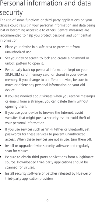 9 Personal information and data security The use of some functions or third-party applications on your device could result in your personal information and data being lost or becoming accessible to others. Several measures are recommended to help you protect personal and confidential information.  Place your device in a safe area to prevent it from unauthorized use.  Set your device screen to lock and create a password or unlock pattern to open it.  Periodically back up personal information kept on your SIM/USIM card, memory card, or stored in your device memory. If you change to a different device, be sure to move or delete any personal information on your old device.  If you are worried about viruses when you receive messages or emails from a stranger, you can delete them without opening them.  If you use your device to browse the Internet, avoid websites that might pose a security risk to avoid theft of your personal information.  If you use services such as Wi-Fi tether or Bluetooth, set passwords for these services to prevent unauthorized access. When these services are not in use, turn them off.  Install or upgrade device security software and regularly scan for viruses.  Be sure to obtain third-party applications from a legitimate source. Downloaded third-party applications should be scanned for viruses.  Install security software or patches released by Huawei or third-party application providers. 