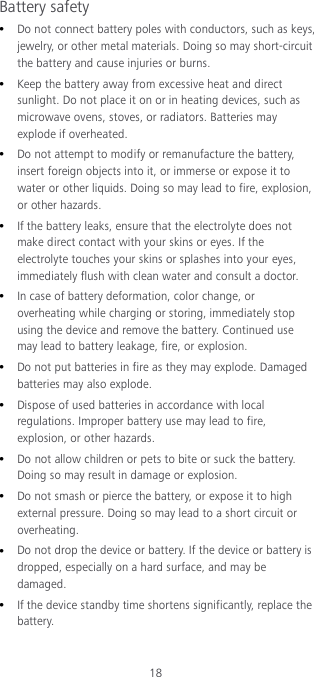 18 Battery safety  Do not connect battery poles with conductors, such as keys, jewelry, or other metal materials. Doing so may short-circuit the battery and cause injuries or burns.  Keep the battery away from excessive heat and direct sunlight. Do not place it on or in heating devices, such as microwave ovens, stoves, or radiators. Batteries may explode if overheated.  Do not attempt to modify or remanufacture the battery, insert foreign objects into it, or immerse or expose it to water or other liquids. Doing so may lead to fire, explosion, or other hazards.  If the battery leaks, ensure that the electrolyte does not make direct contact with your skins or eyes. If the electrolyte touches your skins or splashes into your eyes, immediately flush with clean water and consult a doctor.  In case of battery deformation, color change, or overheating while charging or storing, immediately stop using the device and remove the battery. Continued use may lead to battery leakage, fire, or explosion.  Do not put batteries in fire as they may explode. Damaged batteries may also explode.  Dispose of used batteries in accordance with local regulations. Improper battery use may lead to fire, explosion, or other hazards.  Do not allow children or pets to bite or suck the battery. Doing so may result in damage or explosion.  Do not smash or pierce the battery, or expose it to high external pressure. Doing so may lead to a short circuit or overheating.  Do not drop the device or battery. If the device or battery is dropped, especially on a hard surface, and may be damaged.  If the device standby time shortens significantly, replace the battery. 