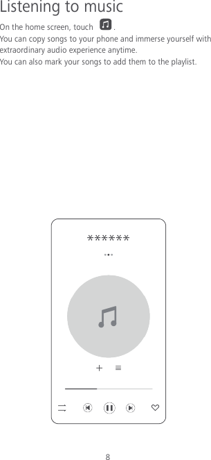 8 Listening to music On the home screen, touch  . You can copy songs to your phone and immerse yourself with extraordinary audio experience anytime. You can also mark your songs to add them to the playlist.             