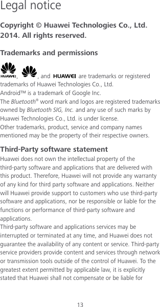 13 Legal notice Copyright © Huawei Technologies Co., Ltd. 2014. All rights reserved. Trademarks and permissions ,  , and   are trademarks or registered trademarks of Huawei Technologies Co., Ltd. Android™ is a trademark of Google Inc. The Bluetooth® word mark and logos are registered trademarks owned by Bluetooth SIG, Inc. and any use of such marks by Huawei Technologies Co., Ltd. is under license. Other trademarks, product, service and company names mentioned may be the property of their respective owners. Third-Party software statement Huawei does not own the intellectual property of the third-party software and applications that are delivered with this product. Therefore, Huawei will not provide any warranty of any kind for third party software and applications. Neither will Huawei provide support to customers who use third-party software and applications, nor be responsible or liable for the functions or performance of third-party software and applications. Third-party software and applications services may be interrupted or terminated at any time, and Huawei does not guarantee the availability of any content or service. Third-party service providers provide content and services through network or transmission tools outside of the control of Huawei. To the greatest extent permitted by applicable law, it is explicitly stated that Huawei shall not compensate or be liable for 