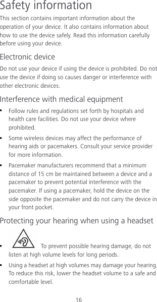 16 Safety information This section contains important information about the operation of your device. It also contains information about how to use the device safely. Read this information carefully before using your device. Electronic device Do not use your device if using the device is prohibited. Do not use the device if doing so causes danger or interference with other electronic devices. Interference with medical equipment  Follow rules and regulations set forth by hospitals and health care facilities. Do not use your device where prohibited.  Some wireless devices may affect the performance of hearing aids or pacemakers. Consult your service provider for more information.  Pacemaker manufacturers recommend that a minimum distance of 15 cm be maintained between a device and a pacemaker to prevent potential interference with the pacemaker. If using a pacemaker, hold the device on the side opposite the pacemaker and do not carry the device in your front pocket. Protecting your hearing when using a headset   To prevent possible hearing damage, do not listen at high volume levels for long periods.    Using a headset at high volumes may damage your hearing. To reduce this risk, lower the headset volume to a safe and comfortable level. 