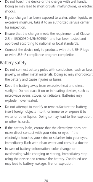 20  Do not touch the device or the charger with wet hands. Doing so may lead to short circuits, malfunctions, or electric shocks.  If your charger has been exposed to water, other liquids, or excessive moisture, take it to an authorized service center for inspection.  Ensure that the charger meets the requirements of Clause 2.5 in IEC60950-1/EN60950-1 and has been tested and approved according to national or local standards.  Connect the device only to products with the USB-IF logo or with USB-IF compliance program completion. Battery safety  Do not connect battery poles with conductors, such as keys, jewelry, or other metal materials. Doing so may short-circuit the battery and cause injuries or burns.  Keep the battery away from excessive heat and direct sunlight. Do not place it on or in heating devices, such as microwave ovens, stoves, or radiators. Batteries may explode if overheated.  Do not attempt to modify or remanufacture the battery, insert foreign objects into it, or immerse or expose it to water or other liquids. Doing so may lead to fire, explosion, or other hazards.  If the battery leaks, ensure that the electrolyte does not make direct contact with your skins or eyes. If the electrolyte touches your skins or splashes into your eyes, immediately flush with clean water and consult a doctor.  In case of battery deformation, color change, or overheating while charging or storing, immediately stop using the device and remove the battery. Continued use may lead to battery leakage, fire, or explosion. 