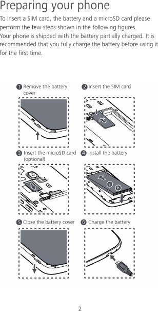 2 Preparing your phone To insert a SIM card, the battery and a microSD card please perform the few steps shown in the following figures. Your phone is shipped with the battery partially charged. It is recommended that you fully charge the battery before using it for the first time.     