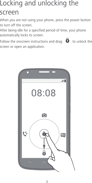 3 Locking and unlocking the screen When you are not using your phone, press the power button to turn off the screen.   After being idle for a specified period of time, your phone automatically locks its screen. Follow the onscreen instructions and drag   to unlock the screen or open an application.     