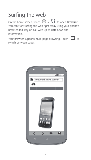 9 Surfing the web On the home screen, touch    &gt;    to open Browser. You can start surfing the web right away using your phone&apos;s browser and stay on ball with up-to-date news and information. Your browser supports multi-page browsing. Touch   to switch between pages.       