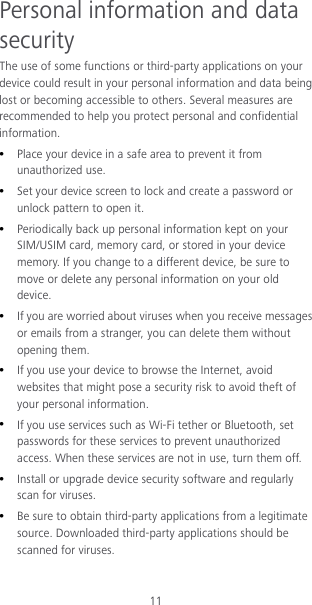 11 Personal information and data security The use of some functions or third-party applications on your device could result in your personal information and data being lost or becoming accessible to others. Several measures are recommended to help you protect personal and confidential information.  Place your device in a safe area to prevent it from unauthorized use.  Set your device screen to lock and create a password or unlock pattern to open it.  Periodically back up personal information kept on your SIM/USIM card, memory card, or stored in your device memory. If you change to a different device, be sure to move or delete any personal information on your old device.  If you are worried about viruses when you receive messages or emails from a stranger, you can delete them without opening them.  If you use your device to browse the Internet, avoid websites that might pose a security risk to avoid theft of your personal information.  If you use services such as Wi-Fi tether or Bluetooth, set passwords for these services to prevent unauthorized access. When these services are not in use, turn them off.  Install or upgrade device security software and regularly scan for viruses.  Be sure to obtain third-party applications from a legitimate source. Downloaded third-party applications should be scanned for viruses. 