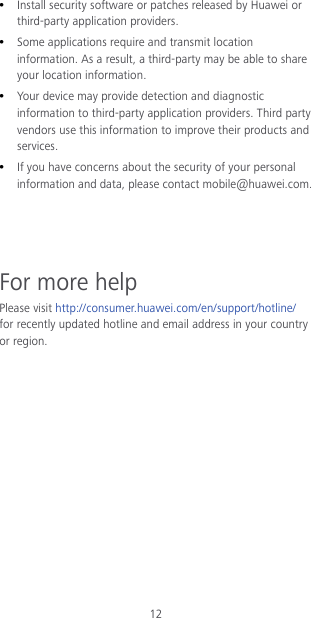 12  Install security software or patches released by Huawei or third-party application providers.  Some applications require and transmit location information. As a result, a third-party may be able to share your location information.  Your device may provide detection and diagnostic information to third-party application providers. Third party vendors use this information to improve their products and services.  If you have concerns about the security of your personal information and data, please contact mobile@huawei.com.    For more help Please visit http://consumer.huawei.com/en/support/hotline/ for recently updated hotline and email address in your country or region.   