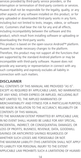 14 services provided by third-party service providers, or the interruption or termination of third-party contents or services. Huawei shall not be responsible for the legality, quality, or any other aspects of any software installed on this product, or for any uploaded or downloaded third-party works in any form, including but not limited to texts, images, videos, or software etc. Customers shall bear the risk for any and all effects, including incompatibility between the software and this product, which result from installing software or uploading or downloading the third-party works. This product is based on the open-source Android™ platform. Huawei has made necessary changes to the platform. Therefore, this product may not support all the functions that are supported by the standard Android platform or may be incompatible with third-party software. Huawei does not provide any warranty or representation in connect with any such compatibility and expressly excludes all liability in connection with such matters. DISCLAIMER ALL CONTENTS OF THIS MANUAL ARE PROVIDED “AS IS”. EXCEPT AS REQUIRED BY APPLICABLE LAWS, NO WARRANTIES OF ANY KIND, EITHER EXPRESS OR IMPLIED, INCLUDING BUT NOT LIMITED TO, THE IMPLIED WARRANTIES OF MERCHANTABILITY AND FITNESS FOR A PARTICULAR PURPOSE, ARE MADE IN RELATION TO THE ACCURACY, RELIABILITY OR CONTENTS OF THIS MANUAL. TO THE MAXIMUM EXTENT PERMITTED BY APPLICABLE LAW, IN NO EVENT SHALL HUAWEI BE LIABLE FOR ANY SPECIAL, INCIDENTAL, INDIRECT, OR CONSEQUENTIAL DAMAGES, OR LOSS OF PROFITS, BUSINESS, REVENUE, DATA, GOODWILL SAVINGS OR ANTICIPATED SAVINGS REGARDLESS OF WHETHER SUCH LOSSES ARE FORSEEABLE OR NOT. THE MAXIMUM LIABILITY (THIS LIMITATION SHALL NOT APPLY TO LIABILITY FOR PERSONAL INJURY TO THE EXTENT APPLICABLE LAW PROHIBITS SUCH A LIMITATION) OF HUAWEI 