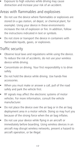 17  Exposure to high volumes while driving may cause distraction and increase your risk of an accident. Areas with flammables and explosives  Do not use the device where flammables or explosives are stored (in a gas station, oil depot, or chemical plant, for example). Using your device in these environments increases the risk of explosion or fire. In addition, follow the instructions indicated in text or symbols.  Do not store or transport the device in containers with flammable liquids, gases, or explosives. Traffic security  Observe local laws and regulations while using the device. To reduce the risk of accidents, do not use your wireless device while driving.  Concentrate on driving. Your first responsibility is to drive sa fel y.  Do not hold the device while driving. Use hands-free accessories.  When you must make or answer a call, pull of the road safely and park the vehicle first.    RF signals may affect the electronic systems of motor vehicles. For more information, consult the vehicle manufacturer.  Do not place the device over the air bag or in the air bag deployment area in a motor vehicle. Doing so may hurt you because of the strong force when the air bag inflates.  Do not use your device while flying in an aircraft or immediately before boarding. Using wireless devices in an aircraft may disrupt wireless networks, present a hazard to aircraft operation, or be illegal.   