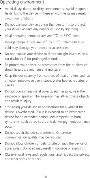 18 Operating environment  Avoid dusty, damp, or dirty environments. Avoid magnetic fields. Using the device in these environments may result in circuit malfunctions.  Do not use your device during thunderstorms to protect your device against any danger caused by lightning.    Ideal operating temperatures are 0℃ to 35℃. Ideal storage temperatures are 0℃ to 35℃. Extreme heat or cold may damage your device or accessories.  Do not expose your device to direct sunlight (such as on a car dashboard) for prolonged periods.    To protect your device or accessories from fire or electrical shock hazards, avoid rain and moisture.  Keep the device away from sources of heat and fire, such as a heater, microwave oven, stove, water heater, radiator, or candle.  Do not place sharp metal objects, such as pins, near the earpiece or speaker. The earpiece may attract these objects and result in injury.    Stop using your device or applications for a while if the device is overheated. If skin is exposed to an overheated device for an extended period, low temperature burn symptoms, such as red spots and darker pigmentation, may occur.    Do not touch the device&apos;s antenna. Otherwise, communication quality may be reduced.    Do not allow children or pets to bite or suck the device or accessories. Doing so may result in damage or explosion.  Observe local laws and regulations, and respect the privacy and legal rights of others.   