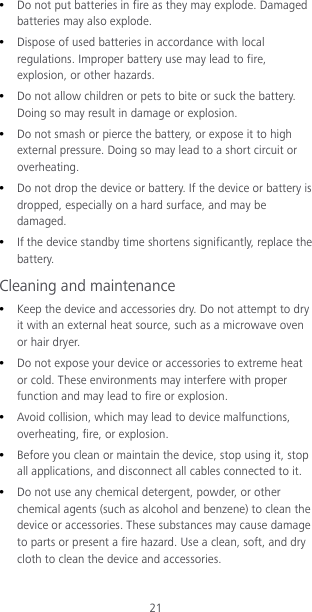 21  Do not put batteries in fire as they may explode. Damaged batteries may also explode.  Dispose of used batteries in accordance with local regulations. Improper battery use may lead to fire, explosion, or other hazards.  Do not allow children or pets to bite or suck the battery. Doing so may result in damage or explosion.  Do not smash or pierce the battery, or expose it to high external pressure. Doing so may lead to a short circuit or overheating.    Do not drop the device or battery. If the device or battery is dropped, especially on a hard surface, and may be damaged.    If the device standby time shortens significantly, replace the battery. Cleaning and maintenance  Keep the device and accessories dry. Do not attempt to dry it with an external heat source, such as a microwave oven or hair dryer.    Do not expose your device or accessories to extreme heat or cold. These environments may interfere with proper function and may lead to fire or explosion.    Avoid collision, which may lead to device malfunctions, overheating, fire, or explosion.    Before you clean or maintain the device, stop using it, stop all applications, and disconnect all cables connected to it.  Do not use any chemical detergent, powder, or other chemical agents (such as alcohol and benzene) to clean the device or accessories. These substances may cause damage to parts or present a fire hazard. Use a clean, soft, and dry cloth to clean the device and accessories. 