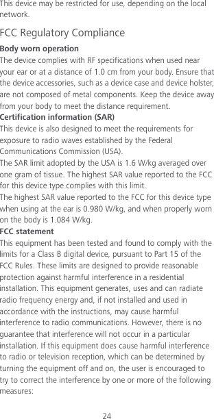 24 This device may be restricted for use, depending on the local network. FCC Regulatory Compliance Body worn operation The device complies with RF specifications when used near your ear or at a distance of 1.0 cm from your body. Ensure that the device accessories, such as a device case and device holster, are not composed of metal components. Keep the device away from your body to meet the distance requirement. Certification information (SAR) This device is also designed to meet the requirements for exposure to radio waves established by the Federal Communications Commission (USA). The SAR limit adopted by the USA is 1.6 W/kg averaged over one gram of tissue. The highest SAR value reported to the FCC for this device type complies with this limit. The highest SAR value reported to the FCC for this device type when using at the ear is 0.980 W/kg, and when properly worn on the body is 1.084 W/kg. FCC statement This equipment has been tested and found to comply with the limits for a Class B digital device, pursuant to Part 15 of the FCC Rules. These limits are designed to provide reasonable protection against harmful interference in a residential installation. This equipment generates, uses and can radiate radio frequency energy and, if not installed and used in accordance with the instructions, may cause harmful interference to radio communications. However, there is no guarantee that interference will not occur in a particular installation. If this equipment does cause harmful interference to radio or television reception, which can be determined by turning the equipment off and on, the user is encouraged to try to correct the interference by one or more of the following measures: 
