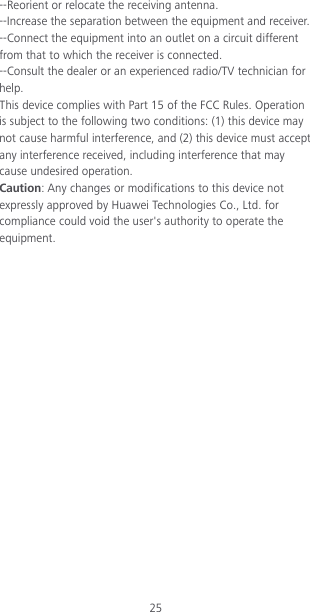 25 --Reorient or relocate the receiving antenna. --Increase the separation between the equipment and receiver. --Connect the equipment into an outlet on a circuit different from that to which the receiver is connected. --Consult the dealer or an experienced radio/TV technician for help. This device complies with Part 15 of the FCC Rules. Operation is subject to the following two conditions: (1) this device may not cause harmful interference, and (2) this device must accept any interference received, including interference that may cause undesired operation. Caution: Any changes or modifications to this device not expressly approved by Huawei Technologies Co., Ltd. for compliance could void the user&apos;s authority to operate the equipment. 