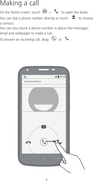 5 Making a call On the home screen, touch    &gt;    to open the dialer.   You can dial a phone number directly or touch   to choose a contact. You can also touch a phone number in places like messages, email and webpages to make a call. To answer an incoming call, drag   to  .     