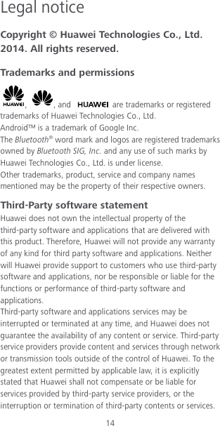 14 Legal notice Copyright © Huawei Technologies Co., Ltd. 2014. All rights reserved. Trademarks and permissions ,  , and   are trademarks or registered trademarks of Huawei Technologies Co., Ltd. Android™ is a trademark of Google Inc. The Bluetooth® word mark and logos are registered trademarks owned by Bluetooth SIG, Inc. and any use of such marks by Huawei Technologies Co., Ltd. is under license. Other trademarks, product, service and company names mentioned may be the property of their respective owners. Third-Party software statement Huawei does not own the intellectual property of the third-party software and applications that are delivered with this product. Therefore, Huawei will not provide any warranty of any kind for third party software and applications. Neither will Huawei provide support to customers who use third-party software and applications, nor be responsible or liable for the functions or performance of third-party software and applications. Third-party software and applications services may be interrupted or terminated at any time, and Huawei does not guarantee the availability of any content or service. Third-party service providers provide content and services through network or transmission tools outside of the control of Huawei. To the greatest extent permitted by applicable law, it is explicitly stated that Huawei shall not compensate or be liable for services provided by third-party service providers, or the interruption or termination of third-party contents or services. 