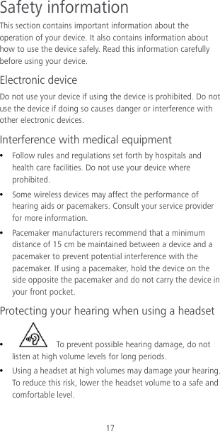 17 Safety information This section contains important information about the operation of your device. It also contains information about how to use the device safely. Read this information carefully before using your device. Electronic device Do not use your device if using the device is prohibited. Do not use the device if doing so causes danger or interference with other electronic devices. Interference with medical equipment  Follow rules and regulations set forth by hospitals and health care facilities. Do not use your device where prohibited.  Some wireless devices may affect the performance of hearing aids or pacemakers. Consult your service provider for more information.  Pacemaker manufacturers recommend that a minimum distance of 15 cm be maintained between a device and a pacemaker to prevent potential interference with the pacemaker. If using a pacemaker, hold the device on the side opposite the pacemaker and do not carry the device in your front pocket. Protecting your hearing when using a headset   To prevent possible hearing damage, do not listen at high volume levels for long periods.    Using a headset at high volumes may damage your hearing. To reduce this risk, lower the headset volume to a safe and comfortable level. 