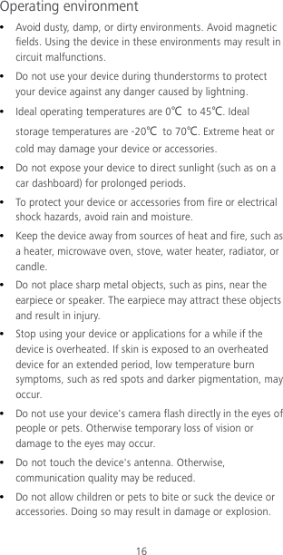16 Operating environment  Avoid dusty, damp, or dirty environments. Avoid magnetic fields. Using the device in these environments may result in circuit malfunctions.  Do not use your device during thunderstorms to protect your device against any danger caused by lightning.    Ideal operating temperatures are 0℃ to 45℃. Ideal storage temperatures are -20℃ to 70℃. Extreme heat or cold may damage your device or accessories.  Do not expose your device to direct sunlight (such as on a car dashboard) for prolonged periods.    To protect your device or accessories from fire or electrical shock hazards, avoid rain and moisture.  Keep the device away from sources of heat and fire, such as a heater, microwave oven, stove, water heater, radiator, or candle.  Do not place sharp metal objects, such as pins, near the earpiece or speaker. The earpiece may attract these objects and result in injury.    Stop using your device or applications for a while if the device is overheated. If skin is exposed to an overheated device for an extended period, low temperature burn symptoms, such as red spots and darker pigmentation, may occur.    Do not use your device&apos;s camera flash directly in the eyes of people or pets. Otherwise temporary loss of vision or damage to the eyes may occur.  Do not touch the device&apos;s antenna. Otherwise, communication quality may be reduced.    Do not allow children or pets to bite or suck the device or accessories. Doing so may result in damage or explosion. 