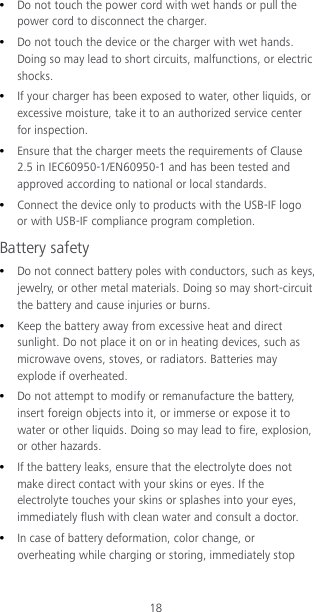 18  Do not touch the power cord with wet hands or pull the power cord to disconnect the charger.  Do not touch the device or the charger with wet hands. Doing so may lead to short circuits, malfunctions, or electric shocks.  If your charger has been exposed to water, other liquids, or excessive moisture, take it to an authorized service center for inspection.  Ensure that the charger meets the requirements of Clause 2.5 in IEC60950-1/EN60950-1 and has been tested and approved according to national or local standards.  Connect the device only to products with the USB-IF logo or with USB-IF compliance program completion. Battery safety  Do not connect battery poles with conductors, such as keys, jewelry, or other metal materials. Doing so may short-circuit the battery and cause injuries or burns.  Keep the battery away from excessive heat and direct sunlight. Do not place it on or in heating devices, such as microwave ovens, stoves, or radiators. Batteries may explode if overheated.  Do not attempt to modify or remanufacture the battery, insert foreign objects into it, or immerse or expose it to water or other liquids. Doing so may lead to fire, explosion, or other hazards.  If the battery leaks, ensure that the electrolyte does not make direct contact with your skins or eyes. If the electrolyte touches your skins or splashes into your eyes, immediately flush with clean water and consult a doctor.  In case of battery deformation, color change, or overheating while charging or storing, immediately stop 