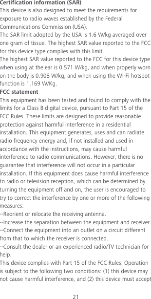 21 Certification information (SAR) This device is also designed to meet the requirements for exposure to radio waves established by the Federal Communications Commission (USA). The SAR limit adopted by the USA is 1.6 W/kg averaged over one gram of tissue. The highest SAR value reported to the FCC for this device type complies with this limit. The highest SAR value reported to the FCC for this device type when using at the ear is 0.571 W/kg, and when properly worn on the body is 0.908 W/kg, and when using the Wi-Fi hotspot function is 1.169 W/Kg. FCC statement This equipment has been tested and found to comply with the limits for a Class B digital device, pursuant to Part 15 of the FCC Rules. These limits are designed to provide reasonable protection against harmful interference in a residential installation. This equipment generates, uses and can radiate radio frequency energy and, if not installed and used in accordance with the instructions, may cause harmful interference to radio communications. However, there is no guarantee that interference will not occur in a particular installation. If this equipment does cause harmful interference to radio or television reception, which can be determined by turning the equipment off and on, the user is encouraged to try to correct the interference by one or more of the following measures: --Reorient or relocate the receiving antenna. --Increase the separation between the equipment and receiver. --Connect the equipment into an outlet on a circuit different from that to which the receiver is connected. --Consult the dealer or an experienced radio/TV technician for help. This device complies with Part 15 of the FCC Rules. Operation is subject to the following two conditions: (1) this device may not cause harmful interference, and (2) this device must accept 