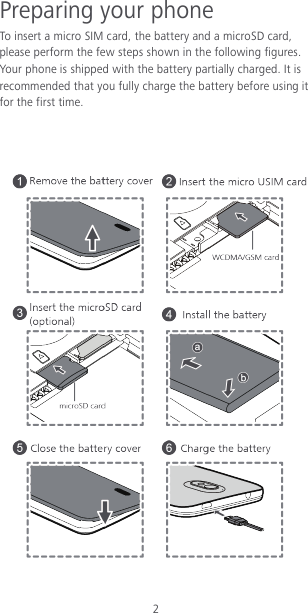 2 Preparing your phone To insert a micro SIM card, the battery and a microSD card, please perform the few steps shown in the following figures. Your phone is shipped with the battery partially charged. It is recommended that you fully charge the battery before using it for the first time.     